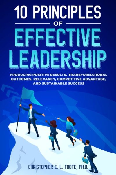 10 PRINCIPLES OF EFFECTIVE LEADERSHIP: PRODUCING POSITIVE RESULTS, TRANSFORMATIONAL OUTCOMES, RELEVANCY, COMPETITIVE ADVANTAGE, AND SUSTAINABLE SUCCESS