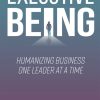 Executive Being: Humanizing Business One Leader at a Time