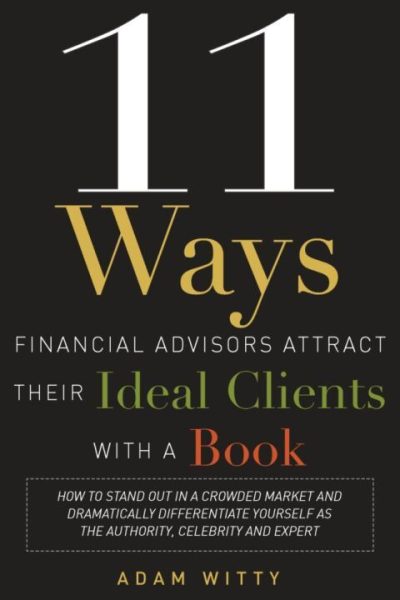 11 Ways Financial Advisors Attract Their Ideal Clients With A Book: How to Stand Out In a Crowded Market and Dramatically Differentiate Yourself as The Authority, Celebrity, and Expert